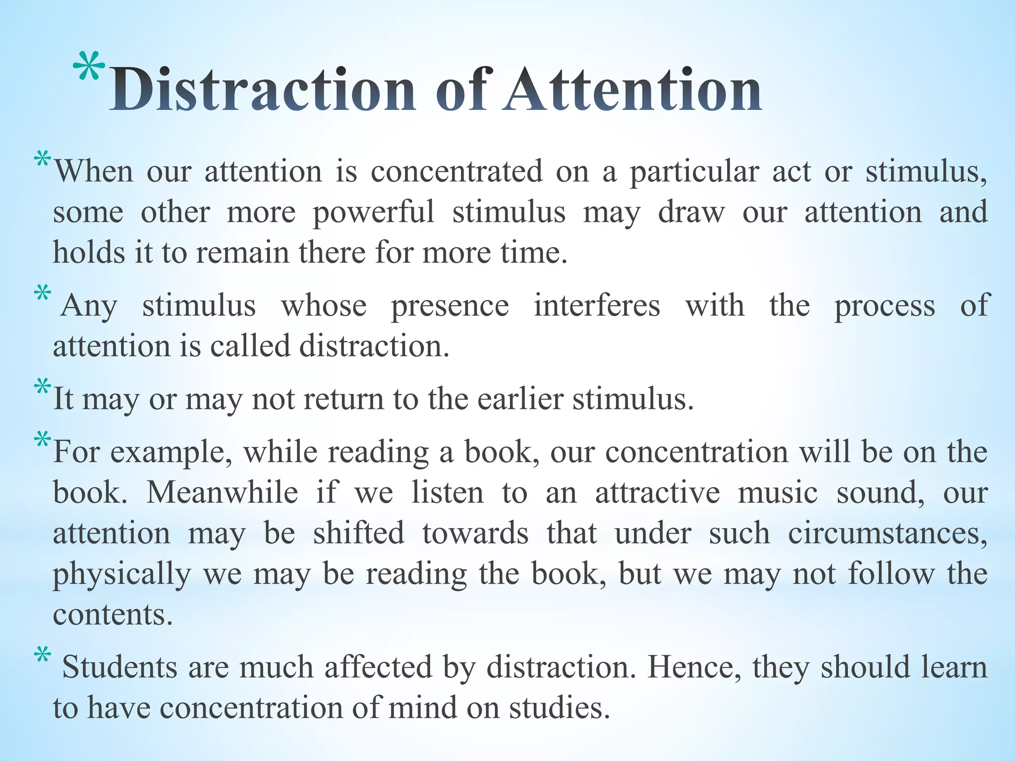 *
*When our attention is concentrated on a particular act or stimulus,
some other more powerful stimulus may draw our attention and
holds it to remain there for more time.
* Any stimulus whose presence interferes with the process of
attention is called distraction.
*It may or may not return to the earlier stimulus.
*For example, while reading a book, our concentration will be on the
book. Meanwhile if we listen to an attractive music sound, our
attention may be shifted towards that under such circumstances,
physically we may be reading the book, but we may not follow the
contents.
* Students are much affected by distraction. Hence, they should learn
to have concentration of mind on studies.
 