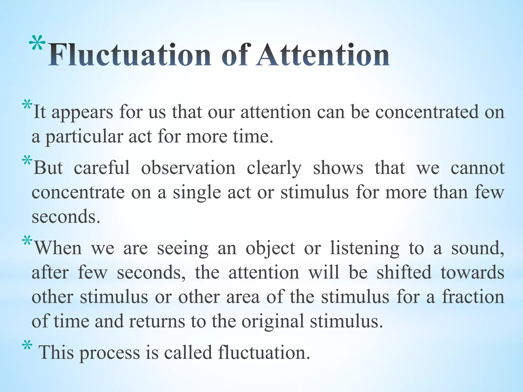 *
*It appears for us that our attention can be concentrated on
a particular act for more time.
*But careful observation clearly shows that we cannot
concentrate on a single act or stimulus for more than few
seconds.
*When we are seeing an object or listening to a sound,
after few seconds, the attention will be shifted towards
other stimulus or other area of the stimulus for a fraction
of time and returns to the original stimulus.
* This process is called fluctuation.
 