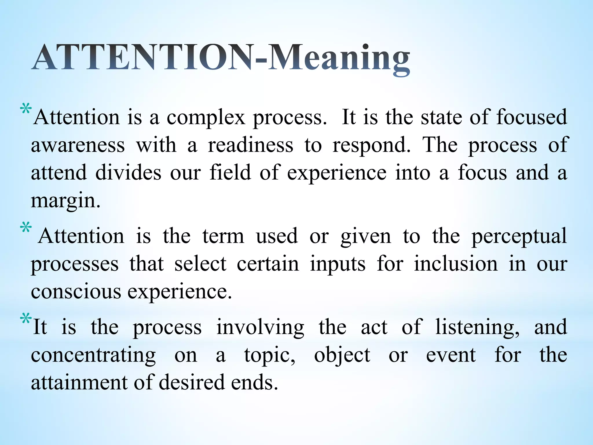 *Attention is a complex process. It is the state of focused
awareness with a readiness to respond. The process of
attend divides our field of experience into a focus and a
margin.
*Attention is the term used or given to the perceptual
processes that select certain inputs for inclusion in our
conscious experience.
*It is the process involving the act of listening, and
concentrating on a topic, object or event for the
attainment of desired ends.
 