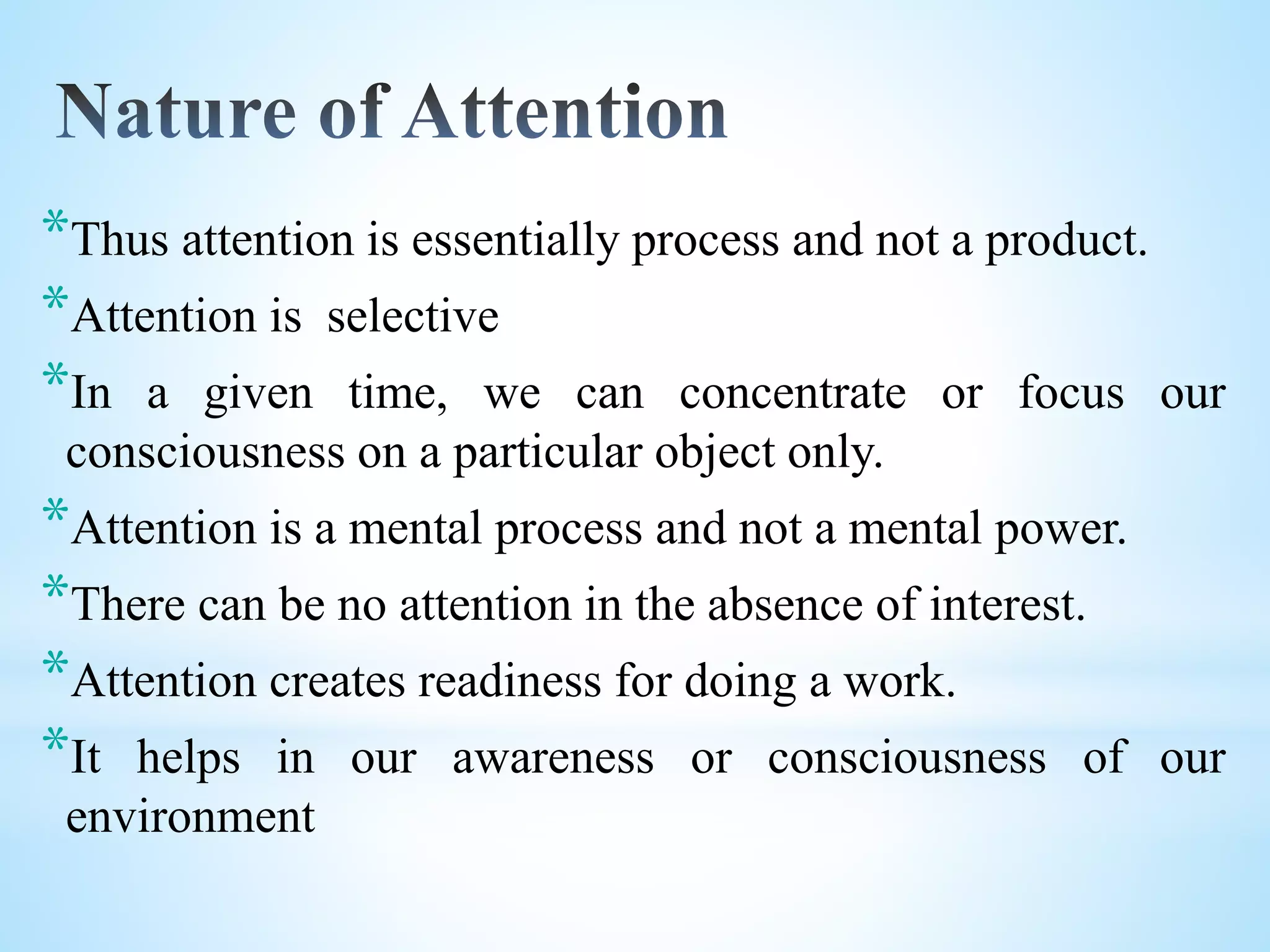 *Thus attention is essentially process and not a product.
*Attention is selective
*In a given time, we can concentrate or focus our
consciousness on a particular object only.
*Attention is a mental process and not a mental power.
*There can be no attention in the absence of interest.
*Attention creates readiness for doing a work.
*It helps in our awareness or consciousness of our
environment
 