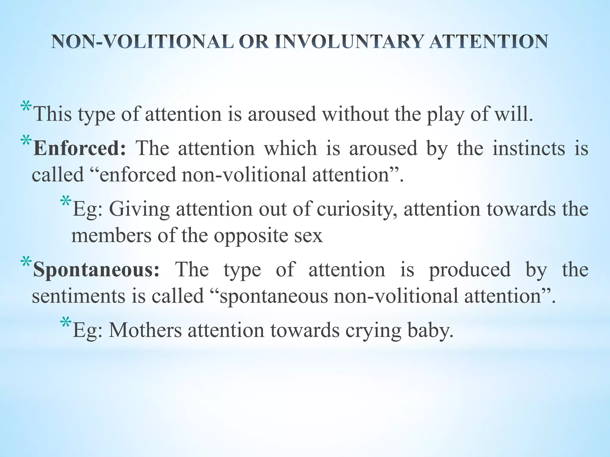 *This type of attention is aroused without the play of will.
*Enforced: The attention which is aroused by the instincts is
called “enforced non-volitional attention”.
*Eg: Giving attention out of curiosity, attention towards the
members of the opposite sex
*Spontaneous: The type of attention is produced by the
sentiments is called “spontaneous non-volitional attention”.
*Eg: Mothers attention towards crying baby.
 