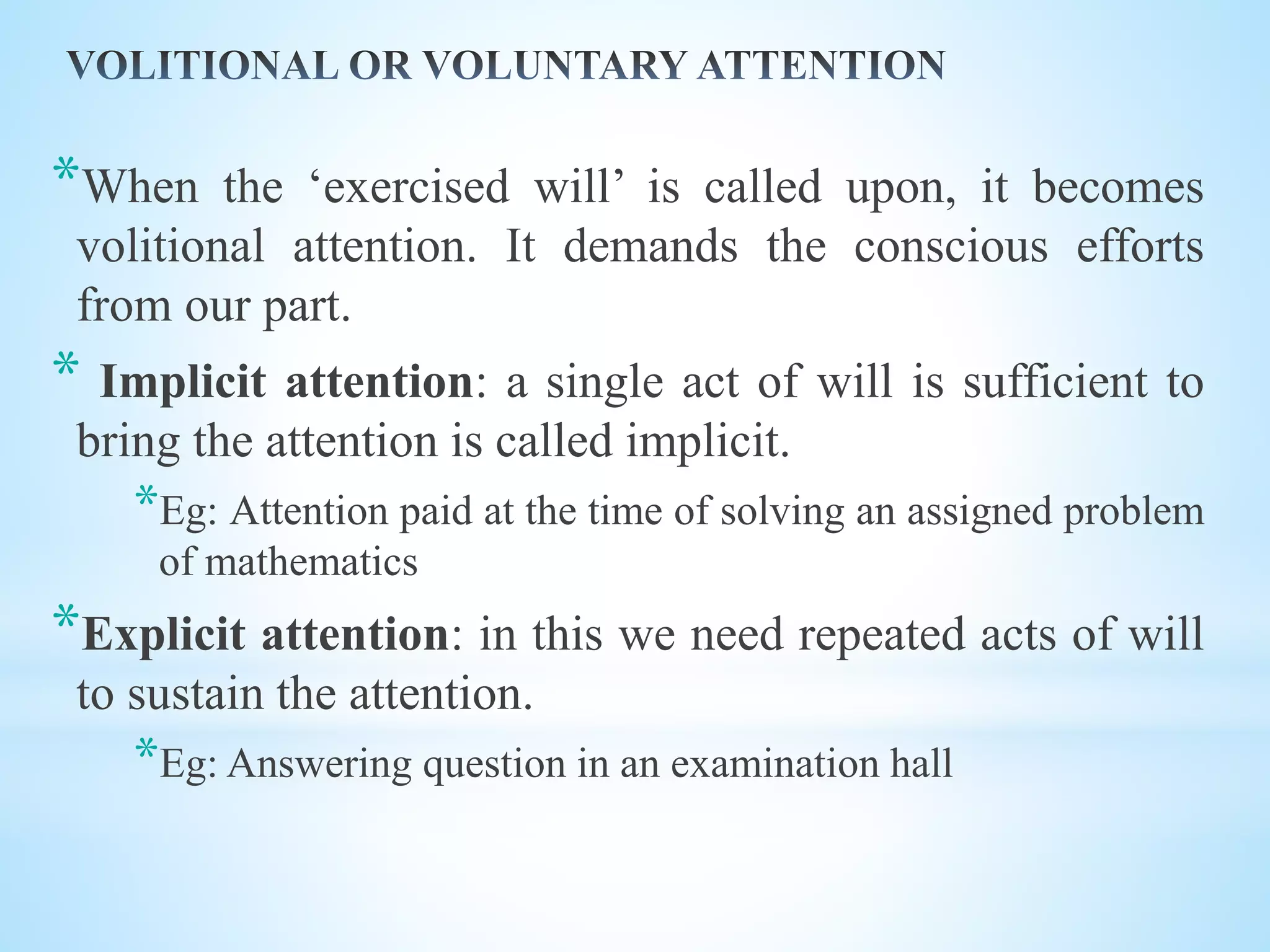 *When the ‘exercised will’ is called upon, it becomes
volitional attention. It demands the conscious efforts
from our part.
* Implicit attention: a single act of will is sufficient to
bring the attention is called implicit.
*Eg: Attention paid at the time of solving an assigned problem
of mathematics
*Explicit attention: in this we need repeated acts of will
to sustain the attention.
*Eg: Answering question in an examination hall
 