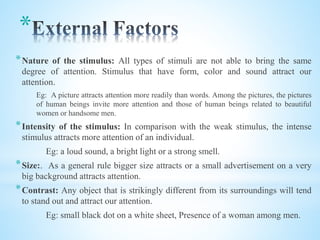 *
*Nature of the stimulus: All types of stimuli are not able to bring the same
degree of attention. Stimulus that have form, color and sound attract our
attention.
Eg: A picture attracts attention more readily than words. Among the pictures, the pictures
of human beings invite more attention and those of human beings related to beautiful
women or handsome men.
*Intensity of the stimulus: In comparison with the weak stimulus, the intense
stimulus attracts more attention of an individual.
Eg: a loud sound, a bright light or a strong smell.
*Size:. As a general rule bigger size attracts or a small advertisement on a very
big background attracts attention.
*Contrast: Any object that is strikingly different from its surroundings will tend
to stand out and attract our attention.
Eg: small black dot on a white sheet, Presence of a woman among men.
 