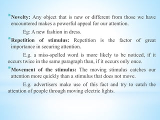 *Novelty: Any object that is new or different from those we have
encountered makes a powerful appeal for our attention.
Eg: A new fashion in dress.
*Repetition of stimulus: Repetition is the factor of great
importance in securing attention.
E.g. a miss-spelled word is more likely to be noticed, if it
occurs twice in the same paragraph than, if it occurs only once.
*Movement of the stimulus: The moving stimulus catches our
attention more quickly than a stimulus that does not move.
E.g. advertisers make use of this fact and try to catch the
attention of people through moving electric lights.
 
