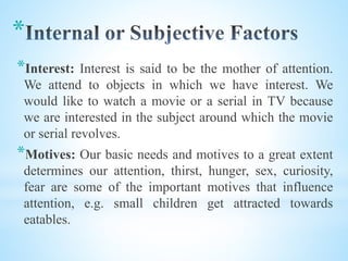 *
*Interest: Interest is said to be the mother of attention.
We attend to objects in which we have interest. We
would like to watch a movie or a serial in TV because
we are interested in the subject around which the movie
or serial revolves.
*Motives: Our basic needs and motives to a great extent
determines our attention, thirst, hunger, sex, curiosity,
fear are some of the important motives that influence
attention, e.g. small children get attracted towards
eatables.
 