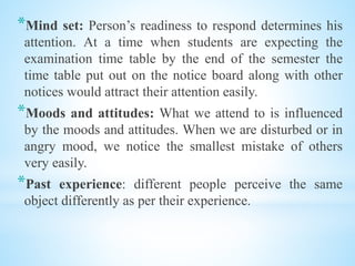 *Mind set: Person’s readiness to respond determines his
attention. At a time when students are expecting the
examination time table by the end of the semester the
time table put out on the notice board along with other
notices would attract their attention easily.
*Moods and attitudes: What we attend to is influenced
by the moods and attitudes. When we are disturbed or in
angry mood, we notice the smallest mistake of others
very easily.
*Past experience: different people perceive the same
object differently as per their experience.
 