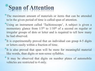 *
*The maximum amount of materials or items that can be attended
to/in the given period of time is called span of attention.
*Using an instrument called ‘Tachistoscope’, A subject is given a
momentary glance from 1/5th to 1/10th of a second on regular or
irregular groups of dots or letter and is required to tell how many
he had observed.
*It is experimentally proved that an individual can grasp 4-5 digits
or letters easily within a fraction of time.
*It is also proved that span will be more for meaningful material
like words, than digits or non-sense syllables.
* It may be observed that digits on number plates of automobile
vehicles are restricted to 4 only.
 