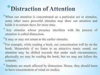 *
*When our attention is concentrated on a particular act or stimulus,
some other more powerful stimulus may draw our attention and
holds it to remain there for more time.
* Any stimulus whose presence interferes with the process of
attention is called distraction.
*It may or may not return to the earlier stimulus.
*For example, while reading a book, our concentration will be on the
book. Meanwhile if we listen to an attractive music sound, our
attention may be shifted towards that under such circumstances,
physically we may be reading the book, but we may not follow the
contents.
* Students are much affected by distraction. Hence, they should learn
to have concentration of mind on studies.
 