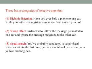 Three basic categories of selective attention
(1) Dichotic listening: Have you ever held a phone to one ear,
while your other ear registers a message from a nearby radio?
(2) Stroop effect: Instructed to follow the message presented to
one ear and ignore the message presented to the other ear.
(3) visual search: You’ve probably conducted several visual
searches within the last hour, perhaps a notebook, a sweater, or a
yellow marking pen.
 