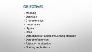 OBJECTIVES
 Meaning
 Definition
 Characteristics.
 Importance
 Types
 Uses
 Determinants/Factors influencing attention
 Degree of attention
 Alteration in attention
 Nursing implications.
 