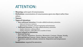 ATTENTION:
 Meaning: active part of consciousness.
 Definition: concentration of consciousness upon oneobject ratherthan
others .
 Nature:
 Types of Attention:
 Non-volitional Attention: It is also calledinvoluntary attention.
 Enforced Attention: instincts.
 Spontaneous Attention: internal motivation and sentiments
 Volitional Attention: It is also calledvoluntary attention.
 Implicit Attention: ordinaryefforts
 Explicit Attention: makeefforts fora numberof times
 Factors related toAttention:
 External Factors:
Size, Intensity, Repetition, Duration, Movement, Contrast, Change, Novelty,
 Internal Factors: Interest, Desire, Motives, Aim/Goal, Habit, Past
Experience, aptitude, attitude, mental set, disposition and temperament
etc.
 Inattention: required forattention.
 