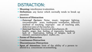 DISTRACTION:
 Meaning: interference inattention.
 Definition: any factor which normally tends to break up
attention
 Sources of Distraction
 External Factors: Noise, music, improper lighting,
uncomfortable seats, inadequate ventilation, defective
method of teaching, improper use of teaching aids,
defectivevoice of the teacher, etc.
 Internal Factors: Emotional disturbances, ill-
health, anger, fear, feeling of insecurity, boredom,
lack of motivation, feeling of fatigue, lack of
interest, unrelatedsubject matter, etc.
 Forms of Distraction
 Continuous Distraction
 Discontinuous Distraction
 Span of Attention: limit of the ability of a person to
attend toa concentrate onsomething.
 
