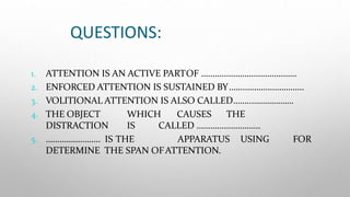 QUESTIONS:
1. ATTENTION IS AN ACTIVE PARTOF ……………………………………
2. ENFORCED ATTENTION IS SUSTAINED BY……………………………
3. VOLITIONAL ATTENTION IS ALSO CALLED……..……………….
4. THE OBJECT WHICH CAUSES THE
DISTRACTION IS CALLED ……………………….
5. …………………… IS THE APPARATUS USING FOR
DETERMINE THE SPAN OFATTENTION.
 