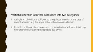 Volitional attention is further subdivided into two categories:
i. A single act of volition is sufficient to bring about attention in the case of
implicit attention, e.g. for single act of will can arouse attention.
ii. In explicit volitional attention we need repeated acts of will to sustain it, e.g.
here attention is obtained by repeated acts of will.
 