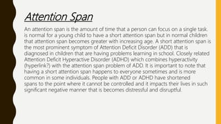 Attention Span
An attention span is the amount of time that a person can focus on a single task.
is normal for a young child to have a short attention span but in normal children
that attention span becomes greater with increasing age. A short attention span is
the most prominent symptom of Attention Deficit Disorder (ADD) that is
diagnosed in children that are having problems learning in school. Closely related
Attention Deficit Hyperactive Disorder (ADHD) which combines hyperactivity
(hyperlink?) with the attention span problem of ADD. It is important to note that
having a short attention span happens to everyone sometimes and is more
common in some individuals. People with ADD or ADHD have shortened
spans to the point where it cannot be controlled and it impacts their lives in such
significant negative manner that is becomes distressful and disruptful.
 