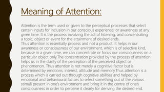 Meaning of Attention:
Attention is the term used or given to the perceptual processes that select
certain inputs for inclusion in our conscious experience, or awareness at any
given time. It is the process involving the act of listening, and concentrating
a topic, object or event for the attainment of desired ends.
Thus attention is essentially process and not a product. It helps in our
awareness or consciousness of our environment, which is of selective kind,
because in a given time, we can concentrate or focus our consciousness on a
particular object only.The concentration provided by the process of attention
helps us in the clarity of the perception of the perceived object or
phenomenon. Thus attention is not merely a cognitive factor but is
determined by emotions, interest, attitude and memory.Thus attention is a
process which is carried out through cognitive abilities and helped by
emotional and behavioural factors to select something out of the various
stimuli present in one’s environment and bring it in the centre of one’s
consciousness in order to perceive it clearly for deriving the desired end.
 