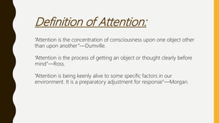 Definition of Attention:
“Attention is the concentration of consciousness upon one object other
than upon another”—Dumville.
“Attention is the process of getting an object or thought clearly before
mind”—Ross.
“Attention is being keenly alive to some specific factors in our
environment. It is a preparatory adjustment for response”—Morgan.
 