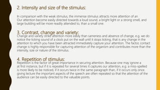 2. Intensity and size of the stimulus:
In comparison with the weak stimulus, the immense stimulus attracts more attention of an
Our attention become easily directed towards a loud sound, a bright light or a strong smell, and
large building will be more readily attended to, than a small one.
3. Contrast, change and variety:
Change and variety strike attention more easily than sameness and absence of change, e.g. we do
notice the ticking sound of a clock put on the wall until it stops ticking, that is any change in the
attention to which you have been attracted immediately capture your attention. The factor, contact
change is highly responsible for capturing attention of the organism and contributes more than the
intensity, size or nature of the stimulus.
4. Repetition of stimulus:
Repetition is the factor of great importance in securing attention. Because one may ignore a
at first instance, but if it is repeated for several times it captures our attention, e.g. a miss-spelled
is more likely to be noticed, if it occurs twice in the same paragraph than, if it occurs only once.
giving lecture the important aspects of the speech are often repeated so that the attention of the
audience can be easily directed to the valuable points.
 