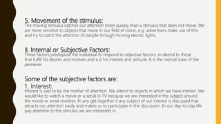 5. Movement of the stimulus:
The moving stimulus catches our attention more quickly than a stimulus that does not move. We
are more sensitive to objects that move in our field of vision, e.g. advertisers make use of this
and try to catch the attention of people through moving electric lights.
II. Internal or Subjective Factors:
These factors predispose the individual to respond to objective factors, to attend to those
that fulfill his desires and motives and suit his interest and attitude. It is the mental state of the
perceiver.
Some of the subjective factors are:
1. Interest:
Interest is said to be the mother of attention. We attend to objects in which we have interest. We
would like to watch a movie or a serial in TV because we are interested in the subject around
the movie or serial revolves. In any get-together if any subject of our interest is discussed that
attracts our attention easily and makes us to participate in the discussion. In our day-to-day life
pay attention to the stimulus we are interested in.
 