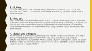 2. Motives:
Our basic needs and motives to a great extent, determine our attention, thirst, hunger, sex,
fear are some of the important motives that influence attention, e.g. small children get attracted
towards eatables.
3. Mind set:
Person’s readiness to respond determines his attention. If we are expecting a stimulus, occurrence
that stimulus along with many other stimuli may not come in the way of attending to that particular
stimulus. At a time when students are expecting the examination time table by the end of the
semester the time table put out on the notice board along with other notices would attract their
attention easily.
4. Moods and attitudes:
What we attend to is influenced by the moods and attitudes. When we are disturbed or in angry
mood, we notice the smallest mistake of others very easily. Likewise our favourable and
attitudes also determine our attention. After discussing subjective and objective factors, we realize
that these factors are interrelated. How much or in what way we attend to a stimulus depends on
subjective as well as objective factors.
 