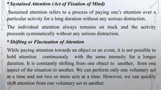 •Sustained Attention (Act of Fixation of Mind)
Sustained attention refers to a process of paying one’s attention over a
particular activity for a long duration without any serious distraction.
The individual attention always remains on track and the activity
proceeds systematically without any serious distraction.
•Shifting or Fluctuation of Attention
While paying attention towards an object or an event, it is not possible to
hold attention continuously with the same intensity for a longer
duration. It is constantly shifting from one object to another, from one
aspect of the situation to another. We can perform only one voluntary act
at a time and not two or more acts at a time. However, we can quickly
shift attention from one voluntary act to another.
 