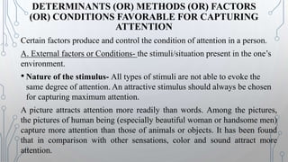 DETERMINANTS (OR) METHODS (OR) FACTORS
(OR) CONDITIONS FAVORABLE FOR CAPTURING
ATTENTION
Certain factors produce and control the condition of attention in a person.
A. External factors or Conditions- the stimuli/situation present in the one’s
environment.
• Nature of the stimulus- All types of stimuli are not able to evoke the
same degree of attention. An attractive stimulus should always be chosen
for capturing maximum attention.
A picture attracts attention more readily than words. Among the pictures,
the pictures of human being (especially beautiful woman or handsome men)
capture more attention than those of animals or objects. It has been found
that in comparison with other sensations, color and sound attract more
attention.
 