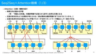 Seq2Seq＋Attention機構（1/3）
• Attention（注意）機構の紹介
• 時間方向の重みを学習
• 例：「英語 日本語」の翻訳問題では後ろから訳すと自然な文章になる
• 左図の赤矢印のような関係が考えられる（例は簡単な翻訳問題すぎて分かりにくいかも...）
• 左図の各赤矢印は右図のように学習パラメータを持つネットワーク構造として一般化できる
12
Decoder
Encode
this is a pen .
これ は ペン です 。 〈EOS〉
これ は ペン です 。
〈BOS〉
＋
Decoder
Encode
this is a pen .
これ は ペン です 。 〈EOS〉
これ は ペン です 。
〈BOS〉
D. Bahdanau, K. Cho, Y. Bengio, "Neural Machine Translation by Jointly Learning to Align and Translate", arXiv:1409.0473v7
 