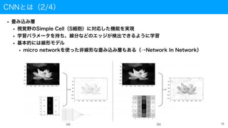 CNNとは（2/4）
• 畳み込み層
• 視覚野のSimple Cell（S細胞）に対応した機能を実現
• 学習パラメータを持ち、線分などのエッジが検出できるように学習
• 基本的には線形モデル
• micro networkを使った非線形な畳み込み層もある（→Network In Network）
16
 