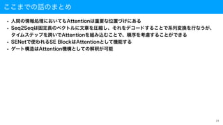 ここまでの話のまとめ
• 人間の情報処理においてもAttentionは重要な位置づけにある
• Seq2Seqは固定長のベクトルに文章を圧縮し、それをデコードすることで系列変換を行なうが、
 
タイムステップを跨いでAttentionを組み込むことで、順序を考慮することができる
• SENetで使われるSE BlockはAttentionとして機能する
• ゲート構造はAttention機構としての解釈が可能
21
 