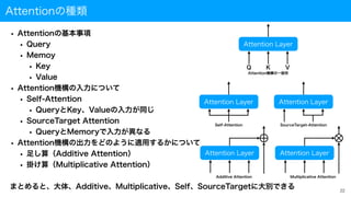 Attentionの種類
• Attentionの基本事項
• Query
• Memoy
• Key
• Value
• Attention機構の入力について
• Self-Attention
• QueryとKey、Valueの入力が同じ
• SourceTarget Attention
• QueryとMemoryで入力が異なる
• Attention機構の出力をどのように適用するかについて
• 足し算（Additive Attention）
• 掛け算（Multiplicative Attention）
まとめると、大体、Additive、Multiplicative、Self、SourceTargetに大別できる 22
Attention Layer
Q K V
Attention Layer Attention Layer
Attention Layer Attention Layer
Self-Attention SourceTarget-Attention
Additive Attention Multiplicative Attention
Attention機構の一般形
 