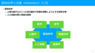 認知科学と注意（Attention）(1/2)
• 認知科学
• 人間の脳や心といった知の働きや性質を理解しようとする研究分野
• 人工知能分野と密接な関係
3
認知科学
哲学
神経科学
心理学
人工知能 言語学
数学
 