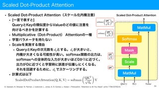 Scaled Dot-Product Attention
34
Scaled Dot-Product Attention
Query Key Value
MatMul
Scale
Softmax
MatMul
Mask
(opt.)
QKT
dk
QKT
softmax
(
QKT
dk )
softmax
(
QKT
dk )
V
A. Vaswani, N. Shazeer, N. Parmar, J. Uszkoreit, L. Jones, A. N. Gomez, L. Kaiser, I. Polosukhin, "Attention Is All You Need", arXiv:1706.03762v5.
• Scaled Dot-Product Attention（スケール化内積注意）
• [一言で表すと]
 
QueryとKeyの類似度からValueのどの値に注意を
 
向けるべきかを計算する
• Multiplicative（Dot-Product） Attentionの一種
• 学習パラメータを持たない
• Scaleを実施する理由
• QueryとKeyの次元数を とする。 が大きいと、
 
内積が大きくなる可能性が高い。softmax関数の出力は、
 
softmaxへの全体的な入力が大きいほど0か1に近づく。
 
出力が0に近づくと学習時に誤差が伝播しにくくなる。
 
それを回避するために、 でスケーリングする。
• 計算式は以下
dk dk
dk
 