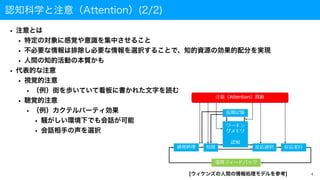 認知科学と注意（Attention）(2/2)
• 注意とは
• 特定の対象に感覚や意識を集中させること
• 不必要な情報は排除し必要な情報を選択することで、知的資源の効果的配分を実現
• 人間の知的活動の本質かも
• 代表的な注意
• 視覚的注意
• （例）街を歩いていて看板に書かれた文字を読む
• 聴覚的注意
• （例）カクテルパーティ効果
• 騒がしい環境下でも会話が可能
• 会話相手の声を選択
4
[ウィケンズの人間の情報処理モデルを参考]
 