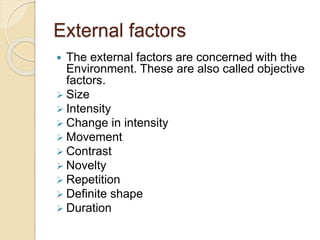 External factors
 The external factors are concerned with the
Environment. These are also called objective
factors.
 Size
 Intensity
 Change in intensity
 Movement
 Contrast
 Novelty
 Repetition
 Definite shape
 Duration
 
