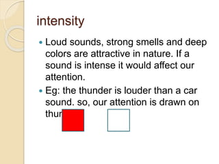 intensity
 Loud sounds, strong smells and deep
colors are attractive in nature. If a
sound is intense it would affect our
attention.
 Eg: the thunder is louder than a car
sound. so, our attention is drawn on
thunder.
 