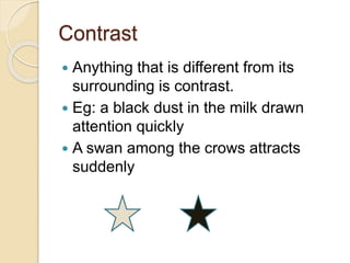 Contrast
 Anything that is different from its
surrounding is contrast.
 Eg: a black dust in the milk drawn
attention quickly
 A swan among the crows attracts
suddenly
 