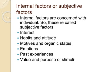 Internal factors or subjective
factors
 Internal factors are concerned with
individual. So, these re called
subjective factors.
 Interest
 Habits and attitude
 Motives and organic states
 Emotions
 Past experiences
 Value and purpose of stimuli
 