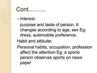 Cont………
 Interest:
purpose and taste of person. It
changes according to age, sex Eg:
dress, automobile preference.
Habit and attitude:
Personal habits, occupation, profession
affect the attention Eg: a sports
person observes sports on news
paper
 