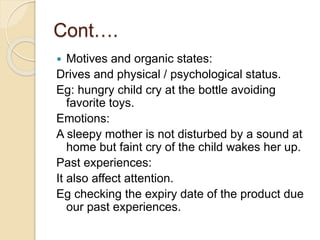 Cont….
 Motives and organic states:
Drives and physical / psychological status.
Eg: hungry child cry at the bottle avoiding
favorite toys.
Emotions:
A sleepy mother is not disturbed by a sound at
home but faint cry of the child wakes her up.
Past experiences:
It also affect attention.
Eg checking the expiry date of the product due
our past experiences.
 
