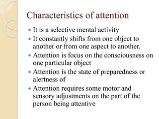 Characteristics of attention
 It is a selective mental activity
 It constantly shifts from one object to
another or from one aspect to another.
 Attention is focus on the consciousness on
one particular object
 Attention is the state of preparedness or
alertness of
 Attention requires some motor and
sensory adjustments on the part of the
person being attentive
 