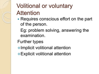 Volitional or voluntary
Attention
 Requires conscious effort on the part
of the person.
Eg: problem solving, answering the
examination.
Further types
Implicit volitional attention
Explicit volitional attention
 