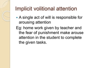Implicit volitional attention
 A single act of will is responsible for
arousing attention
Eg: home work given by teacher and
the fear of punishment make arouse
attention in the student to complete
the given tasks.
 