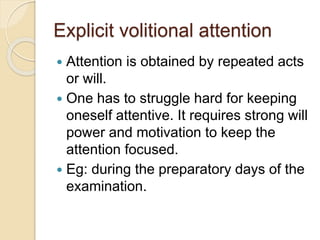 Explicit volitional attention
 Attention is obtained by repeated acts
or will.
 One has to struggle hard for keeping
oneself attentive. It requires strong will
power and motivation to keep the
attention focused.
 Eg: during the preparatory days of the
examination.
 