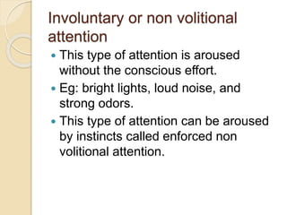 Involuntary or non volitional
attention
 This type of attention is aroused
without the conscious effort.
 Eg: bright lights, loud noise, and
strong odors.
 This type of attention can be aroused
by instincts called enforced non
volitional attention.
 