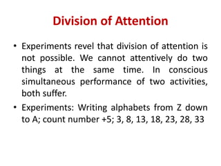 Division of Attention
• Experiments revel that division of attention is
not possible. We cannot attentively do two
things at the same time. In conscious
simultaneous performance of two activities,
both suffer.
• Experiments: Writing alphabets from Z down
to A; count number +5; 3, 8, 13, 18, 23, 28, 33
 