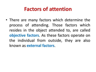 Factors of attention
• There are many factors which determine the
process of attending. Those factors which
resides in the object attended to, are called
objective factors. As these factors operate on
the individual from outside, they are also
known as external factors.
 
