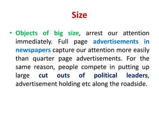 Size
• Objects of big size, arrest our attention
immediately. Full page advertisements in
newspapers capture our attention more easily
than quarter page advertisements. For the
same reason, people compete in putting up
large cut outs of political leaders,
advertisement holding etc along the roadside.
 
