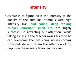 Intensity
• As size is to figure, so is the intensity to the
quality of the stimulus. Stimulus with high
intensity like loud sound, deep striking
colours, punchant smell etc. are highly
successful in attracting our attention. While
taking a class, if the teacher raises his tone he
can overcome the disturbing noises coming
from outside and retain the attention of his
pupils on the ongoing lesson in the class.
 