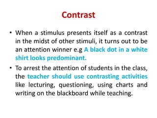 Contrast
• When a stimulus presents itself as a contrast
in the midst of other stimuli, it turns out to be
an attention winner e.g A black dot in a white
shirt looks predominant.
• To arrest the attention of students in the class,
the teacher should use contrasting activities
like lecturing, questioning, using charts and
writing on the blackboard while teaching.
 