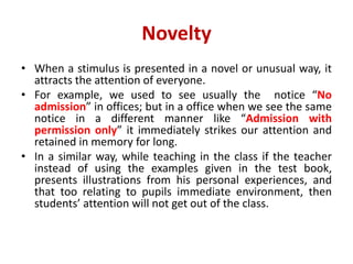 Novelty
• When a stimulus is presented in a novel or unusual way, it
attracts the attention of everyone.
• For example, we used to see usually the notice “No
admission” in offices; but in a office when we see the same
notice in a different manner like “Admission with
permission only” it immediately strikes our attention and
retained in memory for long.
• In a similar way, while teaching in the class if the teacher
instead of using the examples given in the test book,
presents illustrations from his personal experiences, and
that too relating to pupils immediate environment, then
students’ attention will not get out of the class.
 